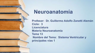 Neuroanatomía
Profesor: Dr. Guillermo Adolfo Zanetti Alemán
Ciclo: 3
Licenciatura
Materia Neuroanatomía
Tema 13
Nombre del Tema: Sistema Ventricular y
principales vías 1
 
