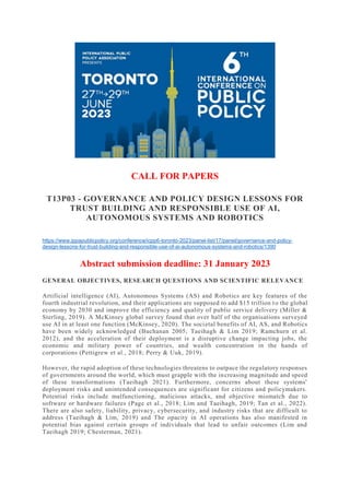 CALL FOR PAPERS
T13P03 - GOVERNANCE AND POLICY DESIGN LESSONS FOR
TRUST BUILDING AND RESPONSIBLE USE OF AI,
AUTONOMOUS SYSTEMS AND ROBOTICS
https://www.ippapublicpolicy.org/conference/icpp6-toronto-2023/panel-list/17/panel/governance-and-policy-
design-lessons-for-trust-building-and-responsible-use-of-ai-autonomous-systems-and-robotics/1390
Abstract submission deadline: 31 January 2023
GENERAL OBJECTIVES, RESEARCH QUESTIONS AND SCIENTIFIC RELEVANCE
Artificial intelligence (AI), Autonomous Systems (AS) and Robotics are key features of the
fourth industrial revolution, and their applications are supposed to add $15 trillion to the global
economy by 2030 and improve the efficiency and quality of public service delivery (Miller &
Sterling, 2019). A McKinsey global survey found that over half of the organisations surveyed
use AI in at least one function (McKinsey, 2020). The societal benefits of AI, AS, and Robotics
have been widely acknowledged (Buchanan 2005; Taeihagh & Lim 2019; Ramchurn et al.
2012), and the acceleration of their deployment is a disruptive change impacting jobs, the
economic and military power of countries, and wealth concentration in the hands of
corporations (Pettigrew et al., 2018; Perry & Uuk, 2019).
However, the rapid adoption of these technologies threatens to outpace the regulatory responses
of governments around the world, which must grapple with the increasing magnitude and speed
of these transformations (Taeihagh 2021). Furthermore, concerns about these systems'
deployment risks and unintended consequences are significant for citizens and policymakers.
Potential risks include malfunctioning, malicious attacks, and objective mismatch due to
software or hardware failures (Page et al., 2018; Lim and Taeihagh, 2019; Tan et al., 2022).
There are also safety, liability, privacy, cybersecurity, and industry risks that are difficult to
address (Taeihagh & Lim, 2019) and The opacity in AI operations has also manifested in
potential bias against certain groups of individuals that lead to unfair outcomes (Lim and
Taeihagh 2019; Chesterman, 2021).
 