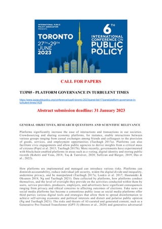 CALL FOR PAPERS
T13P05 - PLATFORM GOVERNANCE IN TURBULENT TIMES
https://www.ippapublicpolicy.org/conference/icpp6-toronto-2023/panel-list/17/panel/platform-governance-in-
turbulent-times/1428
Abstract submission deadline: 31 January 2023
GENERAL OBJECTIVES, RESEARCH QUESTIONS AND SCIENTIFIC RELEVANCE
Platforms significantly increase the ease of interactions and transactions in our societies.
Crowdsourcing and sharing economy platforms, for instance, enable interactions between
various groups ranging from casual exchanges among friends and colleagues to the provision
of goods, services, and employment opportunities (Taeihagh 2017a). Platforms can also
facilitate civic engagements and allow public agencies to derive insights from a critical mass
of citizens (Prpić et al. 2015; Taeihagh 2017b). More recently, governments have experimented
with blockchain-enabled platforms in areas such as e-voting, digital identity and storing public
records (Kshetri and Voas, 2018; Taş & Tanrıöver, 2020; Sullivan and Burger, 2019; Das et
al., 2022).
How platforms are implemented and managed can introduce various risks. Platforms can
diminish accountability, reduce individual job security, widen the digital divide and inequality,
undermine privacy, and be manipulated (Taeihagh 2017a; Loukis et al. 2017; Hautamäki &
Oksanen 2018; Ng and Taeihagh 2021). Data collected by platforms, how platforms conduct
themselves, and the level of oversight they provide on the activities conducted within them by
users, service providers, producers, employers, and advertisers have significant consequences
ranging from privacy and ethical concerns to affecting outcomes of elections. Fake news on
social media platforms has become a contentious public issue as social media platforms offer
third parties various digital tools and strategies that allow them to spread disinformation to
achieve self-serving economic and political interests and distort and polarise public opinion
(Ng and Taeihagh 2021). The risks and threats of AI-curated and generated content, such as a
Generative Pre-Trained Transformer (GPT-3) (Brown et al., 2020) and generative adversarial
 