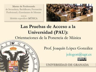 Las Pruebas de Acceso a la
Universidad (PAU):
Orientaciones de la Ponencia de Música
Prof. Joaquín López González
jologon@ugr.es
 