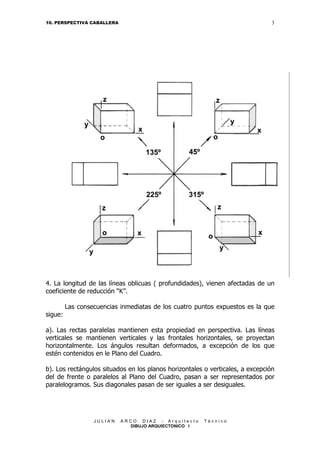 3

10. PERSPECTIVA CABALLERA

4. La longitud de las líneas oblicuas ( profundidades), vienen afectadas de un
coeficiente de reducción “K”.
Las consecuencias inmediatas de los cuatro puntos expuestos es la que
sigue:
a). Las rectas paralelas mantienen esta propiedad en perspectiva. Las líneas
verticales se mantienen verticales y las frontales horizontales, se proyectan
horizontalmente. Los ángulos resultan deformados, a excepción de los que
estén contenidos en le Plano del Cuadro.
b). Los rectángulos situados en los planos horizontales o verticales, a excepción
del de frente o paralelos al Plano del Cuadro, pasan a ser representados por
paralelogramos. Sus diagonales pasan de ser iguales a ser desiguales.

JULIAN

ARCO DIAZ - Arquitecto
DIBUJO ARQUIECTONICO I

Técnico

 