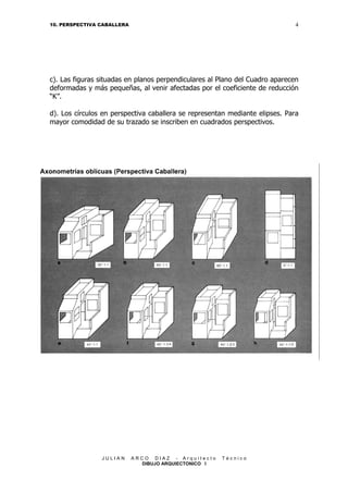 4

10. PERSPECTIVA CABALLERA

c). Las figuras situadas en planos perpendiculares al Plano del Cuadro aparecen
deformadas y más pequeñas, al venir afectadas por el coeficiente de reducción
“K”.
d). Los círculos en perspectiva caballera se representan mediante elipses. Para
mayor comodidad de su trazado se inscriben en cuadrados perspectivos.

JULIAN

ARCO DIAZ - Arquitecto
DIBUJO ARQUIECTONICO I

Técnico

 