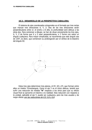 5

10. PERSPECTIVA CABALLERA

10.3.- DESARROLLO DE LA PERSPECTIVA CABALLERA:
El sistema de ejes coordenados ortogonales es el formado por tres rectas
que marcan tres direcciones X, Y, Z. Dos de las tres direcciones serán
perpendiculares entre si: el ancho y el alto; la profundidad será oblicua a las
otras dos. Para comenzar a dibujar, se han de situar previamente los tres ejes,
X, Y, Z de forma que X y Z sean perpendiculares, e Y forme con estos un
ángulo cualquiera. Para mayor simplicidad, se recomienda que este ángulo sea
de 135º, es decir, que comiencen su prolongación por el vértice de la bisectriz
del ángulo XZ.

Estos tres ejes determinan tres planos, el XY, XZ y ZY, que forman entre
ellos un triedro Trirrectangulo. Como el eje Y es el único oblicuo, tendrá que
sufrir una reducción de medida “K” respecto a los otros para que su efecto
visual final se aproxime al máximo a la realidad. Esta reducción con respecto a
la unidad, aplicable al eje Y, puede ser cualquiera, pero las mas usuales y de
mejor efecto son las reducciones de 0,5; 0,6 y 0,8.

JULIAN

ARCO DIAZ - Arquitecto
DIBUJO ARQUIECTONICO I

Técnico

 
