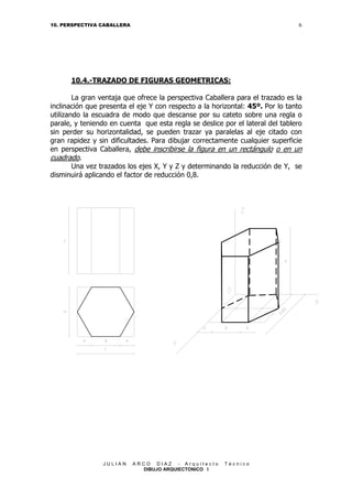 6

10. PERSPECTIVA CABALLERA

10.4.-TRAZADO DE FIGURAS GEOMETRICAS:
La gran ventaja que ofrece la perspectiva Caballera para el trazado es la
inclinación que presenta el eje Y con respecto a la horizontal: 45º. Por lo tanto
utilizando la escuadra de modo que descanse por su cateto sobre una regla o
parale, y teniendo en cuenta que esta regla se deslice por el lateral del tablero
sin perder su horizontalidad, se pueden trazar ya paralelas al eje citado con
gran rapidez y sin dificultades. Para dibujar correctamente cualquier superficie
en perspectiva Caballera, debe inscribirse la figura en un rectángulo o en un
cuadrado.
Una vez trazados los ejes X, Y y Z y determinando la reducción de Y, se
disminuirá aplicando el factor de reducción 0,8.

JULIAN

ARCO DIAZ - Arquitecto
DIBUJO ARQUIECTONICO I

Técnico

 