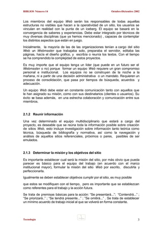 BIBLIOS Número 14

Octubre-Diciembre 2002

Los miembros del equipo Web serán los responsables de todas aquellas
estructuras no visibles que hacen a la operatividad de un sitio, los usuarios se
vinculan en realidad con la punta de un iceberg. El equipo se basará en la
convergencia de saberes y experiencias. Debe estar integrado por técnicos de
muy diversas disciplinas (que ya hemos mencionado) , capaces de contemplar
los distintos aspectos que están en juego.
Inicialmente, la mayoría de las de las organizaciones tenían a cargo del sitio
Web un Webmaster que trabajaba solo, preparaba el servidor, editaba las
páginas, hacía el diseño gráfico, y escribía o reunía los textos. Con el tiempo
se ha comprendido la complejidad de estos proyectos.
Es muy importe que el equipo tenga un líder (que puede en un futuro ser el
Webmaster o no) porque formar un equipo Web requiere un gran compromiso
personal e institucional. Los equipos no se construyen de la noche a la
mañana, ni a partir de una decisión administrativa o un mandato. Requieren un
proceso de consolidación, que pasa por tiempos de búsqueda, acuerdos y
adecuación.
Un equipo Web debe estar en constante comunicación tanto con aquellos que
le han asignado su misión, como con sus destinatarios (clientes o usuarios). Su
éxito se basa además, en una estrecha colaboración y comunicación entre sus
miembros.

2.1.2 Reunir información
Una vez determinado el equipo multidisciplinario que estará a cargo del
proyecto, es deseable que se reúna toda la información posible sobre creación
de sitios Web, esto incluye investigación sobre información tanto teórica como
técnica, búsqueda de bibliografía y normativa, así como la navegación y
análisis de aquellos sitios referenciales, próximos o pares, pasibles de ser
emulados.

2.1.3 Determinar la misión y los objetivos del sitio
Es importante establecer cual será la misión del sitio, por más obvio que pueda
parecer es básico para el equipo del trabajo (en acuerdo con el marco
institucional mayor), formular la misión del sitio Web por escrito, discutirla y
perfeccionarla.
Igualmente se deben establecer objetivos cumplir por el sitio, es muy posible
que estos se modifiquen con el tiempo, pero es importante que se establezcan
como referentes para el trabajo y la acción futura.
Se trata de premisas básicas para la acción: “Se presentará...”; “Contendrá...” ;
“Se priorizará..” ; “Se tendrá presente...” ; ”Se omitirá...” . Se trata de establecer
un mínimo acuerdo de trabajo inicial al que se volverá en forma constante.

Tecnología

3

 