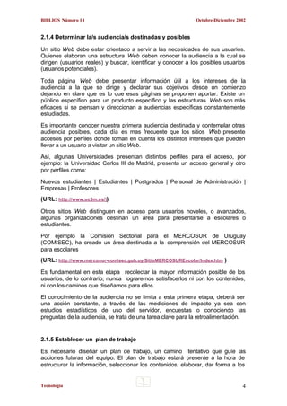BIBLIOS Número 14

Octubre-Diciembre 2002

2.1.4 Determinar la/s audiencia/s destinadas y posibles
Un sitio Web debe estar orientado a servir a las necesidades de sus usuarios.
Quienes elaboran una estructura Web deben conocer la audiencia a la cual se
dirigen (usuarios reales) y buscar, identificar y conocer a los posibles usuarios
(usuarios potenciales).
Toda página Web debe presentar información útil a los intereses de la
audiencia a la que se dirige y declarar sus objetivos desde un comienzo
dejando en claro que es lo que esas páginas se proponen aportar. Existe un
público específico para un producto específico y las estructuras Web son más
eficaces si se piensan y direccionan a audiencias específicas constantemente
estudiadas.
Es importante conocer nuestra primera audiencia destinada y contemplar otras
audiencia posibles, cada día es mas frecuente que los sitios Web presente
accesos por perfiles donde toman en cuenta los distintos intereses que pueden
llevar a un usuario a visitar un sitio Web.
Así, algunas Universidades presentan distintos perfiles para el acceso, por
ejemplo: la Universidad Carlos III de Madrid, presenta un acceso general y otro
por perfiles como:
Nuevos estudiantes | Estudiantes | Postgrados | Personal de Administración |
Empresas | Profesores
(URL: http://www.uc3m.es/))
Otros sitios Web distinguen en acceso para usuarios noveles, o avanzados,
algunas organizaciones destinan un área para presentarse a escolares o
estudiantes.
Por ejemplo la Comisión Sectorial para el MERCOSUR de Uruguay
(COMISEC), ha creado un área destinada a la comprensión del MERCOSUR
para escolares
(URL: http://www.mercosur-comisec.gub.uy/SitioMERCOSUREscolar/Index.htm )
Es fundamental en esta etapa recolectar la mayor información posible de los
usuarios, de lo contrario, nunca lograremos satisfacerlos ni con los contenidos,
ni con los caminos que diseñamos para ellos.
El conocimiento de la audiencia no se limita a esta primera etapa, deberá ser
una acción constante, a través de las mediciones de impacto ya sea con
estudios estadísticos de uso del servidor, encuestas o conociendo las
preguntas de la audiencia, se trata de una tarea clave para la retroalimentación.

2.1.5 Establecer un plan de trabajo
Es necesario diseñar un plan de trabajo, un camino tentativo que guíe las
acciones futuras del equipo. El plan de trabajo estará presente a la hora de
estructurar la información, seleccionar los contenidos, elaborar, dar forma a los

Tecnología

4

 
