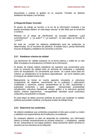 BIBLIOS Número 14

Octubre-Diciembre 2002

documentos y evaluar la gestión en su conjunto. También se deberán
establecer las etapas y los tiempos.

2.2 Segunda Etapa: Concebir
El equipo de trabajo ya reunido, a la luz de la información recabada y las
pautas acordadas deberá en esta etapa “pensar” el sitio Web que se encamina
a construir.
Mientras en la etapa de planificación se buscaba establecer “¿qué
suministramos?” y “¿a quién?” o “¿a quienes?”, en esta etapa se formula el
“¿cómo?”.
Se trata de
cumplir los objetivos establecidos para las audiencias ya
determinadas. Es el momento de planificar el estado futuro, pensar libremente
el punto de llegada y establecer los camiones a recorrer.

2.2.1 Establecer criterios de calidad
Las decisiones de calidad subyacen en la forma externa y visible de un sitio
Web vinculadas a la arquitectura y el diseño de la información.
El equipo de trabajo deberá establecer los aspectos que contemplará para
crear un producto de calidad tanto en términos de contenidos y usabilidad,
como de recuperación. Es conveniente que tomen en cuenta como base los
criterios ya establecidos en la literatura especializada, así como listados para
el chequeo de calidad (check lists).
Básicamente se toman en cuenta aspectos vinculados a: estructura;
cumplimiento de objetivos; conocimiento de la audiencia y adecuación;
credibilidad y solvencia, autoría, características de la URL; auspiciantes y
publicidad; contenidos y valor agregado;
interactividad; accesibilidad;
actualización; estructura hipertextual; acceso gráfico a la estructura general,
diseño; criterios ergonómicos, navegabilidad; identidad visual corporativa;
netiquette y recuperación e impacto.
En esta etapa se deben enunciar políticas de acción que sustenten la calidad,
políticas que pueden modificar y enriquecer el plan de trabajo inicial.

2.2.2 Determinar los contenidos
Se deberá establecer que contenidos presentará el sitio para cumplir su misión
y satisfacer los requerimientos de la institución y la audiencia.
Es necesario elaborar un plan de desarrollo de contenidos, con información
básica (a brindar necesariamente en primera instancia ) y ampliatoria, pasible
de ser presentada en una etapa posterior. Estas decisiones deben tomarse en
acuerdo con los miembros de la institución.

Tecnología

5

 