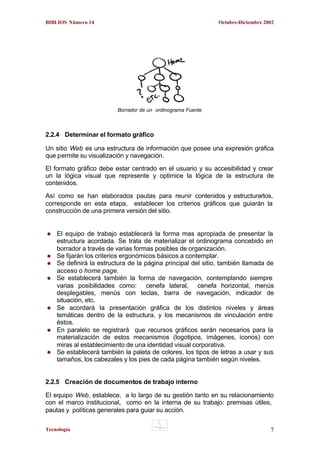 BIBLIOS Número 14

Octubre-Diciembre 2002

Borrador de un ordinograma Fuente

2.2.4 Determinar el formato gráfico
Un sitio Web es una estructura de información que posee una expresión gráfica
que permite su visualización y navegación.
El formato gráfico debe estar centrado en el usuario y su accesibilidad y crear
un la lógica visual que represente y optimice la lógica de la estructura de
contenidos.
Así como se han elaborados pautas para reunir contenidos y estructurarlos,
corresponde en esta etapa, establecer los criterios gráficos que guiarán la
construcción de una primera versión del sitio.

El equipo de trabajo establecerá la forma mas apropiada de presentar la
estructura acordada. Se trata de materializar el ordinograma concebido en
borrador a través de varias formas posibles de organización.
Se fijarán los criterios ergonómicos básicos a contemplar.
Se definirá la estructura de la página principal del sitio, también llamada de
acceso o home page.
Se establecerá también la forma de navegación, contemplando siempre
varias posibilidades como: cenefa lateral, cenefa horizontal, menús
desplegables, menús con teclas, barra de navegación, indicador de
situación, etc.
Se acordará la presentación gráfica de los distintos niveles y áreas
temáticas dentro de la estructura, y los mecanismos de vinculación entre
éstos.
En paralelo se registrará que recursos gráficos serán necesarios para la
materialización de estos mecanismos (logotipos, imágenes, iconos) con
miras al establecimiento de una identidad visual corporativa.
Se establecerá también la paleta de colores, los tipos de letras a usar y sus
tamaños, los cabezales y los pies de cada página también según niveles.

2.2.5 Creación de documentos de trabajo interno
El equipo Web, establece, a lo largo de su gestión tanto en su relacionamiento
con el marco institucional, como en la interna de su trabajo: premisas útiles,
pautas y políticas generales para guiar su acción.
Tecnología

7

 