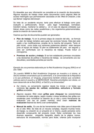 BIBLIOS Número 14

Octubre-Diciembre 2002

Es deseable que esa información se consolide en la creación de documentos.
Algunos equipos de trabajo crean estos documentos como páginas Web de
acceso restringido que permanecerán asociadas al sito Web en creación, a las
que llaman “páginas silenciosas”.
Se trata de un excelente recurso, tanto para efectuar el trabajo como para
evaluarlo y perfeccionarlo. Sirven
para legar metodología, normalizar,
transferir tareas, mantener la calidad y, en el caso de algunas entidades que
lideran áreas como las redes académicas y los organismos gubernamentales,
pautar la creación de nuevos sitios.
Veamos que tipo de documentos pueden ser generados:
Plan de trabajo. Ya en la primera etapa de creación del sitio, se formula
un plan de trabajo tentativo para guiar las acciones futuras. Este plan está
sujeto a las modificaciones, propias de la marcha del proyecto. Tanto el
plan inicial, como todas sus versiones posteriores deberán estar siempre
junto al equipo de trabajo. El plan es doblemente útil para: ser seguido y
para ser confrontado con la mecánica de trabajo. Puede incluir un
cronograma.
Premisas de acción y trabajo. Si se han establecido premisas vinculadas
a las decisiones de política o mecánica de trabajo, es conveniente una vez
discutidas y acordadas ponerlas por escrito.

Ejemplo de una premisa elaborada por la Red Académica Uruguay (RAU) en el
año 1995:
“En nuestro WWW la Red Académica Uruguaya se muestra a si misma, al
SeCIU entidad universitaria que la administra, a la Universidad de la República
a la que pertenece, al Uruguay, proporciona también enlaces que considera
valiosos para el usuario y al MERCOSUR. Nuestras prioridades son claras, un
buen desarrollo de la Red (RAU), el SeCIU y la Universidad.”
Así mismo, es conveniente registrar desde los inicios y en todas sus
versiones las pautas de: calidad, contenidos, estructura y formato
gráfico acordadas.
Algunos equipos Web crean grillas para chequear las características
constantes de cada página, según niveles o áreas temáticas (las grillas son
excelentes para normalizar la creación de un sitio y como herramienta de
evaluación una vez en puesto marcha); otros crean matrices de
evaluación listando los ítems a ser contemplados.
Manual de estilo. Es una de las herramientas más útiles para el desarrollo
de un sitio Web. Se trata de un recurso complejo, requiere muchas horas
de trapajo, su creación es un proyecto en sí mismo, puede pensarse como
desarrollo consecuente del proyecto inicial. Debe contemplar los mas
diversos aspectos: ortografía, tipografía, diseño de la página, iconos,
estructura de encabezados, normas para titular, criterios para incorporar

Tecnología

8

 
