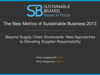 Beyond Supply Chain Scorecards: New Approaches
to Elevating Supplier Responsibility
The New Metrics of Sustainable Business 2013
Amy Longsworth, PwC
Amy Hargroves, Sprint
 