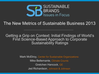 Getting a Grip on Context: Initial Findings of World’s
First Science-Based Approach to Corporate
Sustainability Ratings
The New Metrics of Sustainable Business 2013
Mark McElroy, Center for Sustainable Organizations
Mike Bellemante, Climate Counts
Gretchen Hancock, GE
Jed Richardson, Johnson & Johnson
 