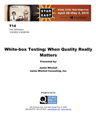 T14
Test Techniques
5/2/2013 1:30:00 PM

White-box Testing: When Quality Really
Matters
Presented by:
Jamie Mitchell
Jamie Mitchell Consulting, Inc.

Brought to you by:

340 Corporate Way, Suite 300, Orange Park, FL 32073
888-268-8770 ∙ 904-278-0524 ∙ sqeinfo@sqe.com ∙ www.sqe.com

 