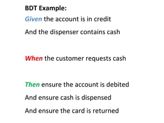 Given	
  the	
  account	
  is	
  in	
  credit	
  
And	
  the	
  dispenser	
  contains	
  cash	
  
	
  
When	
  the	
  customer	
  requests	
  cash	
  
	
  
Then	
  ensure	
  the	
  account	
  is	
  debited	
  
And	
  ensure	
  cash	
  is	
  dispensed	
  
And	
  ensure	
  the	
  card	
  is	
  returned	
  
BDT	
  Example:	
  
 