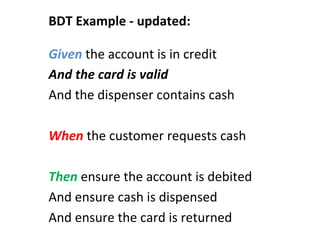 Given	
  the	
  account	
  is	
  in	
  credit	
  
And	
  the	
  card	
  is	
  valid	
  
And	
  the	
  dispenser	
  contains	
  cash	
  
	
  
When	
  the	
  customer	
  requests	
  cash	
  
	
  
Then	
  ensure	
  the	
  account	
  is	
  debited	
  
And	
  ensure	
  cash	
  is	
  dispensed	
  
And	
  ensure	
  the	
  card	
  is	
  returned	
  
BDT	
  Example	
  -­‐	
  updated:	
  
 