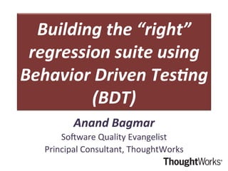 Building	
  the	
  “right”	
  
regression	
  suite	
  using	
  
Behavior	
  Driven	
  Tes5ng	
  
(BDT)	
  
Anand	
  Bagmar	
  
So#ware	
  Quality	
  Evangelist	
  
Principal	
  Consultant,	
  ThoughtWorks	
  
 