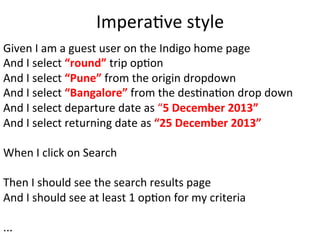 ImperaCve	
  style	
  
Given	
  I	
  am	
  a	
  guest	
  user	
  on	
  the	
  Indigo	
  home	
  page	
  
And	
  I	
  select	
  “round”	
  trip	
  opCon	
  
And	
  I	
  select	
  “Pune”	
  from	
  the	
  origin	
  dropdown	
  
And	
  I	
  select	
  “Bangalore”	
  from	
  the	
  desCnaCon	
  drop	
  down	
  
And	
  I	
  select	
  departure	
  date	
  as	
  “5	
  December	
  2013”	
  
And	
  I	
  select	
  returning	
  date	
  as	
  “25	
  December	
  2013”	
  
	
  
When	
  I	
  click	
  on	
  Search	
  
	
  
Then	
  I	
  should	
  see	
  the	
  search	
  results	
  page	
  	
  
And	
  I	
  should	
  see	
  at	
  least	
  1	
  opCon	
  for	
  my	
  criteria	
  
	
  
...	
  
 