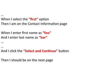 …	
  
When	
  I	
  select	
  the	
  “ﬁrst”	
  opCon	
  
Then	
  I	
  am	
  on	
  the	
  Contact	
  InformaCon	
  page	
  
	
  
When	
  I	
  enter	
  ﬁrst	
  name	
  as	
  “foo”	
  
And	
  I	
  enter	
  last	
  name	
  as	
  “bar”	
  
…	
  
…	
  
And	
  I	
  click	
  the	
  “Select	
  and	
  Con%nue”	
  buFon	
  
	
  
Then	
  I	
  should	
  be	
  on	
  the	
  next	
  page	
  
	
  
 
