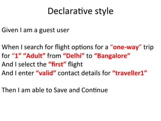 Given	
  I	
  am	
  a	
  guest	
  user	
  
	
  
When	
  I	
  search	
  for	
  ﬂight	
  opCons	
  for	
  a	
  “one-­‐way”	
  trip	
  
for	
  “1”	
  “Adult”	
  from	
  “Delhi”	
  to	
  “Bangalore”	
  
And	
  I	
  select	
  the	
  “ﬁrst”	
  ﬂight	
  
And	
  I	
  enter	
  “valid”	
  contact	
  details	
  for	
  “traveller1”	
  
	
  
Then	
  I	
  am	
  able	
  to	
  Save	
  and	
  ConCnue	
  
DeclaraCve	
  style	
  
 