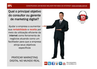 CONSTRUINDO UM MUNDO MELHOR POR MEIO DA INTERNET: www.conrado.com.br


Qual o principal objetivo
do consultor ou gerente
 de marketing digital?
                                                                                     Profissional
                                                                                        liberal


 Ajudar a empresa a aumentar
sua rentabilidade e receita por
meio da utilização eficiente da
 internet como ferramenta de
  negócios atuando como um
facilitador para que a empresa
       atinja seus objetivos
            específicos


  PRATICAR MARKETING
 DIGITAL NO MUNDO REAL                                             @conradoadolpho
    TURMA 14 - CERTIFICAÇÃO 8Ps – SÃO PAULO                        conrado@8ps.com
 