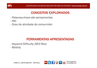 CONSTRUINDO UM MUNDO MELHOR POR MEIO DA INTERNET: www.conrado.com.br



                            CONCEITOS EXPLORADOS
- Palavras-chave são pensamentos
- KEI
- Grau de atividade do consumidor




                     FERRAMENTAS APRESENTADAS
- Keyword Difficulty (SEO Moz)
- Bitstrip



                                                                 @conradoadolpho
  TURMA 14 - CERTIFICAÇÃO 8Ps – SÃO PAULO                        conrado@8ps.com
 