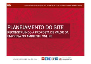 CONSTRUINDO UM MUNDO MELHOR POR MEIO DA INTERNET: www.conrado.com.br




PLANEJAMENTO DO SITE
RECONSTRUINDO A PROPOSTA DE VALOR DA
EMPRESA NO AMBIENTE ONLINE




                                                                  @conradoadolpho
   TURMA 14 - CERTIFICAÇÃO 8Ps – SÃO PAULO                        conrado@8ps.com
 