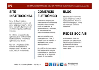 CONSTRUINDO UM MUNDO MELHOR POR MEIO DA INTERNET: www.conrado.com.br


SITE                                    COMÉRCIO                      BLOG
INSTITUCIONAL                           ELETRÔNICO                    Só conteúdo. Geralmente
                                                                      layout simplórios, nenhum
Cerca de 5 ou 8 páginas                 Uma vitrine de produtos       apelo comercial. Pouca ou
padronizadas com primeiro link          associada a um carrinho de    nenhuma integração com o
como “página principal” e último        compras. Praticamente         site nem com comércio
como “contato”. É praticamente          todos se parecem. A           eletrônico.
um folder digital que só fala da        personalização e mínima e
empresa.                                as plataformas são

Os critérios para escolha da
                                        praticamente as mesmas.
                                                                      REDES SOCIAIS
agência que vai confeccioná-lo          Não há conteúdo nem
são basicamente portifólio da           integração com CRM. O         Praticamente todas se
agência e preço do site.                comércio social começa a      parecem com o Facebook,
                                        ser falado, mas muito         não tem apelo comercial e
Não tem a função de vender,             pouco praticado.              grande dificuldade de
somente de apresentar a                                               reunir membros e torná-los
empresa para o mundo. É um              Os critérios de contratação   fiéis à rede.
custo, não um investimento.             são basicamente preço e
                                        estabilidade da plataforma
                                        (mas isso só se descobre
                                        depois de comprado).



                                                                            @conradoadolpho
      TURMA 14 - CERTIFICAÇÃO 8Ps – SÃO PAULO                               conrado@8ps.com
 