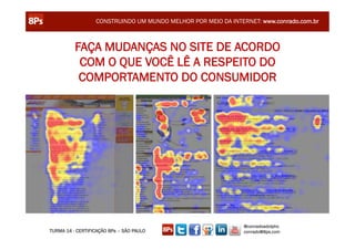 CONSTRUINDO UM MUNDO MELHOR POR MEIO DA INTERNET: www.conrado.com.br



          FAÇA MUDANÇAS NO SITE DE ACORDO
           COM O QUE VOCÊ LÊ A RESPEITO DO
           COMPORTAMENTO DO CONSUMIDOR




                                                               @conradoadolpho
TURMA 14 - CERTIFICAÇÃO 8Ps – SÃO PAULO                        conrado@8ps.com
 