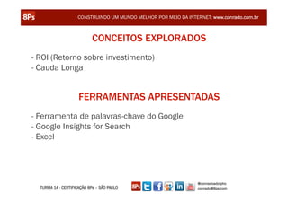 CONSTRUINDO UM MUNDO MELHOR POR MEIO DA INTERNET: www.conrado.com.br



                            CONCEITOS EXPLORADOS
- ROI (Retorno sobre investimento)
- Cauda Longa


                     FERRAMENTAS APRESENTADAS
- Ferramenta de palavras-chave do Google
- Google Insights for Search
- Excel




                                                                 @conradoadolpho
  TURMA 14 - CERTIFICAÇÃO 8Ps – SÃO PAULO                        conrado@8ps.com
 