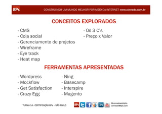 CONSTRUINDO UM MUNDO MELHOR POR MEIO DA INTERNET: www.conrado.com.br



                            CONCEITOS EXPLORADOS
- CMS                                          - Os 3 C’s
- Cola social                                  - Preço x Valor
- Gerenciamento de projetos
- Wireframe
- Eye track
- Heat map
                     FERRAMENTAS APRESENTADAS
- Wordpress                         - Ning
- Mockflow                          - Basecamp
- Get Satisfaction                  - Interspire
- Crazy Egg                         - Magento
                                                                 @conradoadolpho
  TURMA 14 - CERTIFICAÇÃO 8Ps – SÃO PAULO                        conrado@8ps.com
 