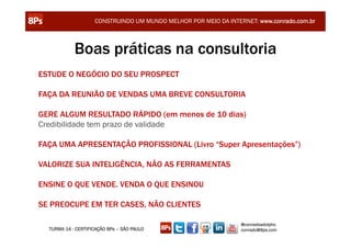 CONSTRUINDO UM MUNDO MELHOR POR MEIO DA INTERNET: www.conrado.com.br



            Boas práticas na consultoria
ESTUDE O NEGÓCIO DO SEU PROSPECT

FAÇA DA REUNIÃO DE VENDAS UMA BREVE CONSULTORIA

GERE ALGUM RESULTADO RÁPIDO (em menos de 10 dias)
Credibilidade tem prazo de validade

FAÇA UMA APRESENTAÇÃO PROFISSIONAL (Livro “Super Apresentações”)

VALORIZE SUA INTELIGÊNCIA, NÃO AS FERRAMENTAS

ENSINE O QUE VENDE. VENDA O QUE ENSINOU

SE PREOCUPE EM TER CASES, NÃO CLIENTES

                                                                 @conradoadolpho
  TURMA 14 - CERTIFICAÇÃO 8Ps – SÃO PAULO                        conrado@8ps.com
 