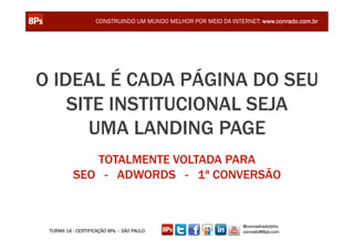 CONSTRUINDO UM MUNDO MELHOR POR MEIO DA INTERNET: www.conrado.com.br




O IDEAL É CADA PÁGINA DO SEU
    SITE INSTITUCIONAL SEJA
       UMA LANDING PAGE
             TOTALMENTE VOLTADA PARA
          SEO - ADWORDS - 1ª CONVERSÃO


                                                                @conradoadolpho
 TURMA 14 - CERTIFICAÇÃO 8Ps – SÃO PAULO                        conrado@8ps.com
 