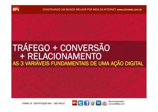 CONSTRUINDO UM MUNDO MELHOR POR MEIO DA INTERNET: www.conrado.com.br




TRÁFEGO + CONVERSÃO
 + RELACIONAMENTO
AS 3 VARIÁVEIS FUNDAMENTAIS DE UMA AÇÃO DIGITAL




                                                                  @conradoadolpho
   TURMA 14 - CERTIFICAÇÃO 8Ps – SÃO PAULO                        conrado@8ps.com
 