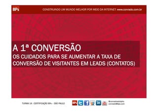 CONSTRUINDO UM MUNDO MELHOR POR MEIO DA INTERNET: www.conrado.com.br




A 1ª CONVERSÃO
OS CUIDADOS PARA SE AUMENTAR A TAXA DE
CONVERSÃO DE VISITANTES EM LEADS (CONTATOS)




                                                                  @conradoadolpho
   TURMA 14 - CERTIFICAÇÃO 8Ps – SÃO PAULO                        conrado@8ps.com
 