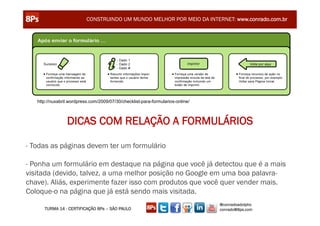CONSTRUINDO UM MUNDO MELHOR POR MEIO DA INTERNET: www.conrado.com.br




   http://nuxabril.wordpress.com/2009/07/30/checklist-para-formularios-online/



                 DICAS COM RELAÇÃO A FORMULÁRIOS

- Todas as páginas devem ter um formulário

- Ponha um formulário em destaque na página que você já detectou que é a mais
visitada (devido, talvez, a uma melhor posição no Google em uma boa palavra-
chave). Aliás, experimente fazer isso com produtos que você quer vender mais.
Coloque-o na página que já está sendo mais visitada.
                                                                                 @conradoadolpho
      TURMA 14 - CERTIFICAÇÃO 8Ps – SÃO PAULO                                    conrado@8ps.com
 