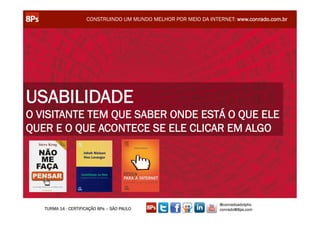 CONSTRUINDO UM MUNDO MELHOR POR MEIO DA INTERNET: www.conrado.com.br




USABILIDADE
O VISITANTE TEM QUE SABER ONDE ESTÁ O QUE ELE
QUER E O QUE ACONTECE SE ELE CLICAR EM ALGO




                                                                  @conradoadolpho
   TURMA 14 - CERTIFICAÇÃO 8Ps – SÃO PAULO                        conrado@8ps.com
 