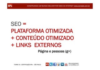 CONSTRUINDO UM MUNDO MELHOR POR MEIO DA INTERNET: www.conrado.com.br




SEO =
PLATAFORMA OTIMIZADA
+ CONTEÚDO OTIMIZADO
+ LINKS EXTERNOS
                                  Página e pessoas (g+)


                                                               @conradoadolpho
TURMA 14 - CERTIFICAÇÃO 8Ps – SÃO PAULO                        conrado@8ps.com
 