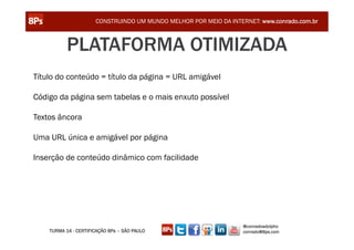 CONSTRUINDO UM MUNDO MELHOR POR MEIO DA INTERNET: www.conrado.com.br



           PLATAFORMA OTIMIZADA
Título do conteúdo = título da página = URL amigável

Código da página sem tabelas e o mais enxuto possível

Textos âncora

Uma URL única e amigável por página

Inserção de conteúdo dinâmico com facilidade




                                                                   @conradoadolpho
    TURMA 14 - CERTIFICAÇÃO 8Ps – SÃO PAULO                        conrado@8ps.com
 