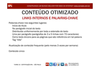CONSTRUINDO UM MUNDO MELHOR POR MEIO DA INTERNET: www.conrado.com.br



               CONTEÚDO OTIMIZADO
               LINKS INTERNOS E PALAVRAS-CHAVE
Palavras-chave nos seguintes lugares:
   Início do título
   No parágrafo inicial do texto
   Distribuída uniformemente por toda a extensão do texto
   Uma por parágrafo (parágrafos de 3 a 5 linhas com 70 caracteres)
   Como texto âncora para as páginas que são referência em tal palavra
   Tag “title”

Atualização de conteúdo frequente (pelo menos 3 vezes por semana)

Conteúdo único




                                                                   @conradoadolpho
    TURMA 14 - CERTIFICAÇÃO 8Ps – SÃO PAULO                        conrado@8ps.com
 