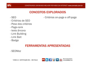 CONSTRUINDO UM MUNDO MELHOR POR MEIO DA INTERNET: www.conrado.com.br



                            CONCEITOS EXPLORADOS
- SEO                                       - Critérios on-page e off-page
- Critérios de SEO
- Peso dos critérios
- Page-rank
- texto âncora
- Link Building
- Link Bait
- Badge

                     FERRAMENTAS APRESENTADAS
- SEOMoz

                                                                 @conradoadolpho
  TURMA 14 - CERTIFICAÇÃO 8Ps – SÃO PAULO                        conrado@8ps.com
 