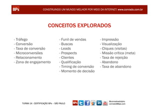 CONSTRUINDO UM MUNDO MELHOR POR MEIO DA INTERNET: www.conrado.com.br




                           CONCEITOS EXPLORADOS

- Tráfego                            - Funil de vendas       - Impressão
- Conversão                          - Buscas                - Visualização
- Taxa de conversão                  - Leads                 - Cliques (visitas)
- Microconversões                    - Prospects             - Missão crítica (meta)
- Relacionamento                     - Clientes              - Taxa de rejeição
- Zona de engajamento                - Qualificação          - Abandono
                                     - Timing de conversão   - Taxa de abandono
                                     - Momento de decisão




                                                                   @conradoadolpho
    TURMA 14 - CERTIFICAÇÃO 8Ps – SÃO PAULO                        conrado@8ps.com
 