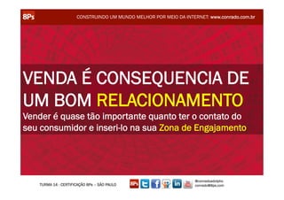 CONSTRUINDO UM MUNDO MELHOR POR MEIO DA INTERNET: www.conrado.com.br




VENDA É CONSEQUENCIA DE
UM BOM RELACIONAMENTO
Vender é quase tão importante quanto ter o contato do
seu consumidor e inseri-lo na sua Zona de Engajamento




                                                                  @conradoadolpho
   TURMA 14 - CERTIFICAÇÃO 8Ps – SÃO PAULO                        conrado@8ps.com
 