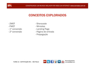 CONSTRUINDO UM MUNDO MELHOR POR MEIO DA INTERNET: www.conrado.com.br




                            CONCEITOS EXPLORADOS

- ZMOT                                - Sherazade
- FMOT                                - Minisites
- 1ª conversão                        - Landing Page
- 2ª conversão                        - Página de entrada
                                      - Propagação




                                                                    @conradoadolpho
     TURMA 14 - CERTIFICAÇÃO 8Ps – SÃO PAULO                        conrado@8ps.com
 