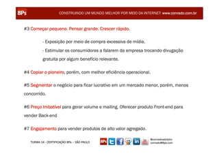 CONSTRUINDO UM MUNDO MELHOR POR MEIO DA INTERNET: www.conrado.com.br



#3 Começar pequeno. Pensar grande. Crescer rápido.

          - Exposição por meio de compra excessiva de mídia.
          - Estimular os consumidores a falarem da empresa trocando divugação
          gratuita por algum benefício relevante.

#4 Copiar o pioneiro, porém, com melhor eficiência operacional.

#5 Segmentar o negócio para ficar lucrativo em um mercado menor, porém, menos
concorrido.

#6 Preço Imbatível para gerar volume e mailing. Oferecer produto Front-end para
vender Back-end

#7 Engajamento para vender produtos de alto valor agregado.

                                                                  @conradoadolpho
   TURMA 14 - CERTIFICAÇÃO 8Ps – SÃO PAULO                        conrado@8ps.com
 