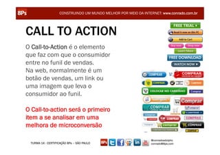 CONSTRUINDO UM MUNDO MELHOR POR MEIO DA INTERNET: www.conrado.com.br




CALL TO ACTION
O Call-to-Action é o elemento
que faz com que o consumidor
entre no funil de vendas.
Na web, normalmente é um
botão de vendas, um link ou
uma imagem que leva o
consumidor ao funil.

O Call-to-action será o primeiro
item a se analisar em uma
melhora de microconversão

                                                                @conradoadolpho
 TURMA 14 - CERTIFICAÇÃO 8Ps – SÃO PAULO                        conrado@8ps.com
 