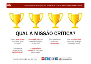 CONSTRUINDO UM MUNDO MELHOR POR MEIO DA INTERNET: www.conrado.com.br




       QUAL A MISSÃO CRÍTICA?
Qual o papel do site       O que você quer que       Como tais metas          Qual o cenário atual
 no negócio como           os visitantes façam         podem ser              para cada uma das
     um todo?                  no seu site?           mensuradas?              missões críticas?


   Onde estão e               A conversão de
   quais são os            contato (1ª conv.) está
  Call-to-Actions?             contemplada?


                                                                       @conradoadolpho
  TURMA 14 - CERTIFICAÇÃO 8Ps – SÃO PAULO                              conrado@8ps.com
 