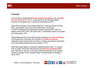 CONSTRUINDO UM MUNDO MELHOR POR MEIO DA INTERNET: www.conrado.com.br
                                                                           Case: Lancôme



Compujob

O e-commerce representa 20% das vendas da empresa, com uma taxa
de conversão de 3%. (8º P). O planejamento de marketing digital
costuma ser realizado com 3 meses de antecedência (2ºP)

Para lançar produtos e promoções especiais, a empresa utiliza seu blog
(4ºP), que também traz dicas sobre informática e tecnologia.
O Orkut e Facebook são usados para ofertas exclusivas em cada um
destes canais (5ºP e 6ºP). No chat online, 4 vendedores sanam as dúvidas
dos internautas. (7ºP).

A ferramenta que traz mais retorno para a empresa é o email marketing.
A Compujob tem uma base com mais de um milhão de clientes,
separados entre pessoa física e jurídica, e realiza dois disparos semanais,
com informações pertinentes para o público. (7º P).

Além das ações digitais, a empresa trabalha também rádio, TV e jornal,
mas as ações online são responsáveis por 50% dos resultados (8ºP).
Para mensurar o retorno, a Compujob utiliza ferramentas como Google
Analytics, Google Trends, Google Insight, Google Alertas do Google e
Alexa. (8ºP).



                                                                              @conradoadolpho
   TURMA 14 - CERTIFICAÇÃO 8Ps – SÃO PAULO                                    conrado@8ps.com
 