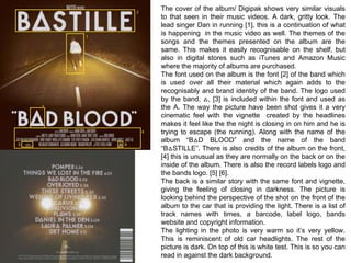 The cover of the album/ Digipak shows very similar visuals 
to that seen in their music videos. A dark, gritty look. The 
lead singer Dan in running [1], this is a continuation of what 
is happening in the music video as well. The themes of the 
songs and the themes presented on the album are the 
same. This makes it easily recognisable on the shelf, but 
also in digital stores such as iTunes and Amazon Music 
where the majority of albums are purchased. 
The font used on the album is the font [2] of the band which 
is used over all their material which again adds to the 
recognisably and brand identity of the band. The logo used 
by the band, △, [3] is included within the font and used as 
the A. The way the picture have been shot gives it a very 
cinematic feel with the vignette created by the headlines 
makes it feel like the the night is closing in on him and he is 
trying to escape (the running). Along with the name of the 
album “B△D BLOOD” and the name of the band 
“B△STILLE”. There is also credits of the album on the front, 
[4] this is unusual as they are normally on the back or on the 
inside of the album. There is also the record labels logo and 
the bands logo. [5] [6]. 
The back is a similar story with the same font and vignette, 
giving the feeling of closing in darkness. The picture is 
looking behind the perspective of the shot on the front of the 
album to the car that is providing the light. There is a list of 
track names with times, a barcode, label logo, bands 
website and copyright information. 
The lighting in the photo is very warm so it’s very yellow. 
This is reminiscent of old car headlights. The rest of the 
picture is dark. On top of this is white test. This is so you can 
read in against the dark background. 
1 
2 
3 
4 
5 6 
 