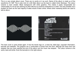 This is a very simple album cover. There are no words on it as such. Name of the album is made up of the 
waveforms [1] “AM” This is also kind of a left titled album as the band is called Arctic Monkeys. The colour 
scheme is even simpler. Black background with white graphics. This makes it easily recognisable but 
unfortunately it’s not as eye catching as other albums so could be overlooked on a shelf. This was probably not a 
problem for them as the vast majority of sales would of been online. Where other marketing tactics are used to 
sell an album. 
The back cover is quite simple again. It has the bands logo on, a track list, label logo, copyright information, 
barcode and websites. The graphics are a continuation of those from the front. Although the wave from has 
stopped, like you have reached the end of the album and the music has stopped. The colour scheme is the 
same, back and white. Even the barcode is in the right colours. 
 