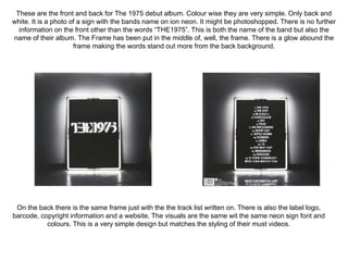 These are the front and back for The 1975 debut album. Colour wise they are very simple. Only back and 
white. It is a photo of a sign with the bands name on ion neon. It might be photoshopped. There is no further 
information on the front other than the words “THE1975”. This is both the name of the band but also the 
name of their album. The Frame has been put in the middle of, well, the frame. There is a glow abound the 
frame making the words stand out more from the back background. 
On the back there is the same frame just with the the track list written on. There is also the label logo, 
barcode, copyright information and a website. The visuals are the same wit the same neon sign font and 
colours. This is a very simple design but matches the styling of their must videos. 
 