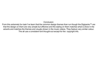 Conclusion: 
From this extremely fun task I’ve learn that the common design themes than run though the Digipacks™ are 
that the design on them are very simple but effective and the styling on them matches what is show in the 
adverts and matches the themes and visuals shown in the music videos. They feature very similar colour. 
The all use a consistent font thought-out except for the copyright info. 
